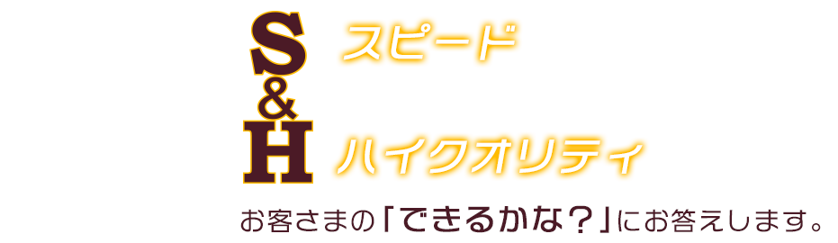 S スピード & H ハイクオリティ お客さまの「できるかな?」にお答えします。
